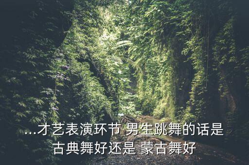 ...才艺表演环节 男生跳舞的话是古典舞好还是 蒙古舞好