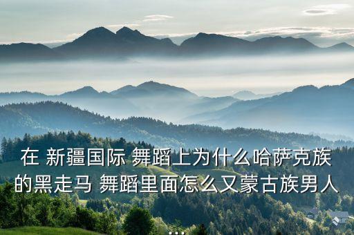 在 新疆国际 舞蹈上为什么哈萨克族的黑走马 舞蹈里面怎么又蒙古族男人...