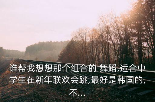 谁帮我想想那个组合的 舞蹈,适合中学生在新年联欢会跳,最好是韩国的,不...
