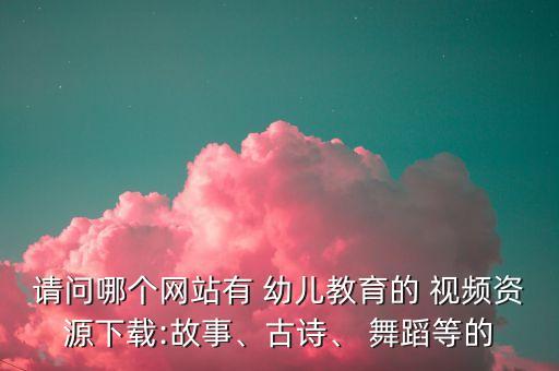 请问哪个网站有 幼儿教育的 视频资源下载:故事、古诗、 舞蹈等的