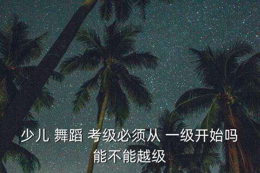 少儿 舞蹈 考级必须从 一级开始吗能不能越级