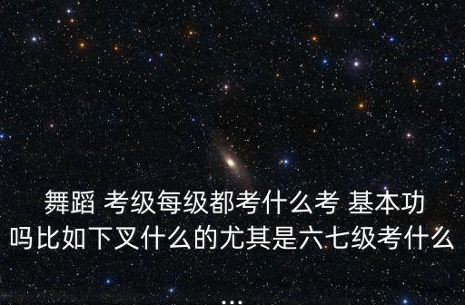  舞蹈 考级每级都考什么考 基本功吗比如下叉什么的尤其是六七级考什么...