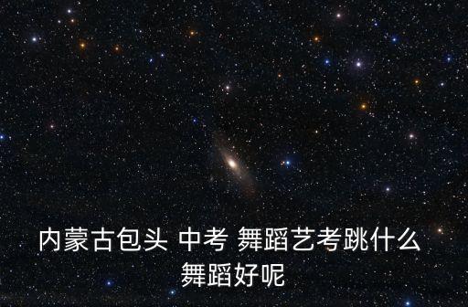 内蒙古包头 中考 舞蹈艺考跳什么 舞蹈好呢