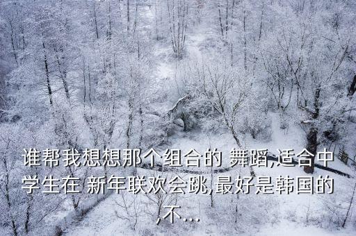 谁帮我想想那个组合的 舞蹈,适合中学生在 新年联欢会跳,最好是韩国的,不...