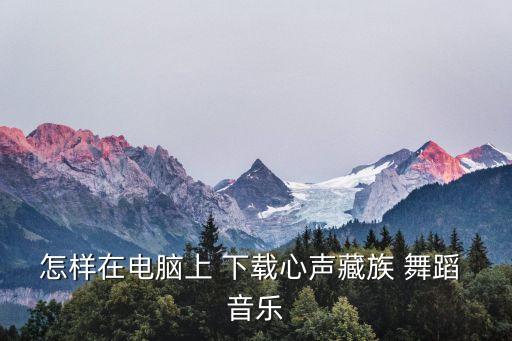 怎样在电脑上 下载心声藏族 舞蹈 音乐