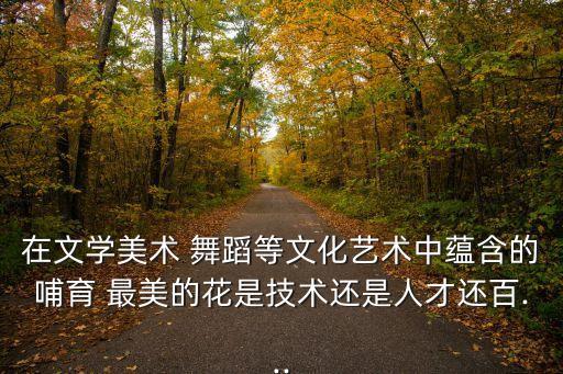 在文学美术 舞蹈等文化艺术中蕴含的哺育 最美的花是技术还是人才还百...