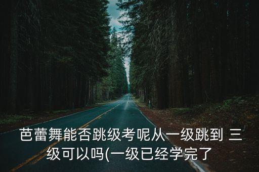  芭蕾舞能否跳级考呢从一级跳到 三级可以吗(一级已经学完了