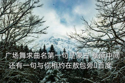广场舞求曲名第一句是蒙古 草原中间还有一句与你相约在敖包旁�百度...