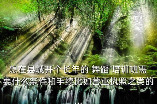 想在县城开个长年的 舞蹈 培训班需要什么条件和手续比如营业执照之类的...