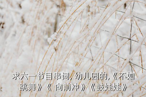 求六一节目串词, 幼儿园的,《不如跳舞》《 向前冲》《鼓娃娃》