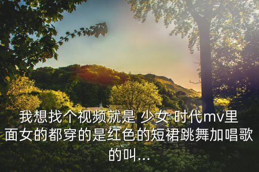 我想找个视频就是 少女 时代mv里面女的都穿的是红色的短裙跳舞加唱歌的叫...