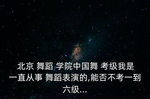  北京 舞蹈 学院中国舞 考级我是一直从事 舞蹈表演的,能否不考一到六级...