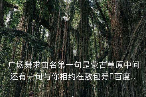  广场舞求曲名第一句是蒙古草原中间还有一句与你相约在敖包旁�百度...