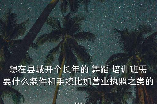 想在县城开个长年的 舞蹈 培训班需要什么条件和手续比如营业执照之类的...