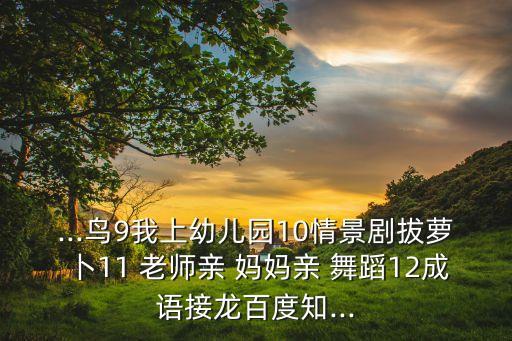 ...鸟9我上幼儿园10情景剧拔萝卜11 老师亲 妈妈亲 舞蹈12成语接龙百度知...