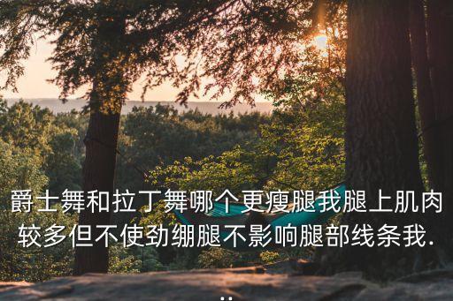 爵士舞和拉丁舞哪个更瘦腿我腿上肌肉较多但不使劲绷腿不影响腿部线条我...