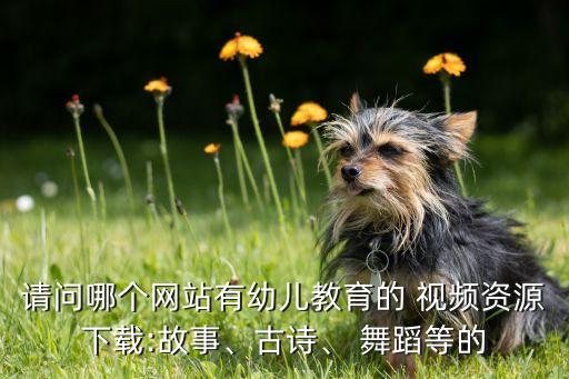 请问哪个网站有幼儿教育的 视频资源下载:故事、古诗、 舞蹈等的