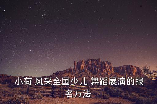  小荷 风采全国少儿 舞蹈展演的报名方法