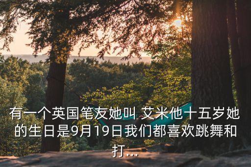 有一个英国笔友她叫 艾米他十五岁她的生日是9月19日我们都喜欢跳舞和打...