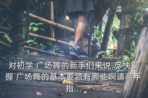 对初学 广场舞的新手们来说,尽快掌握 广场舞的基本要领有哪些啊请高手指...