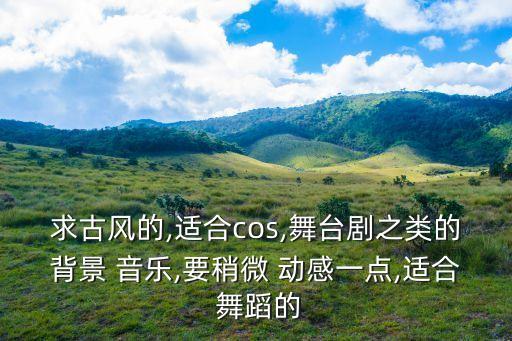求古风的,适合cos,舞台剧之类的背景 音乐,要稍微 动感一点,适合 舞蹈的