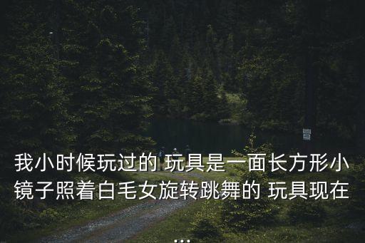 我小时候玩过的 玩具是一面长方形小镜子照着白毛女旋转跳舞的 玩具现在...
