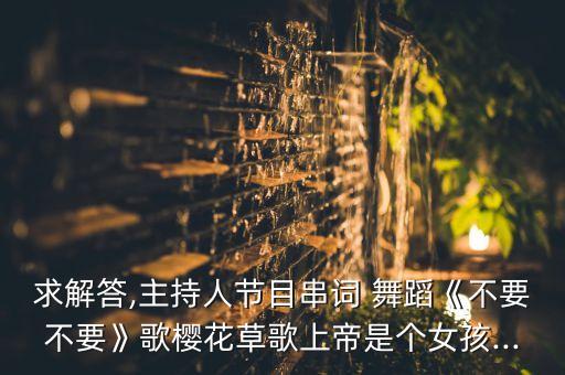 求解答,主持人节目串词 舞蹈《不要不要》歌樱花草歌上帝是个女孩...