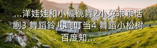 ...洋娃娃和小熊跳舞2小兔乖乖话剧3 舞蹈铃儿响叮当4 舞蹈小松树百度知...