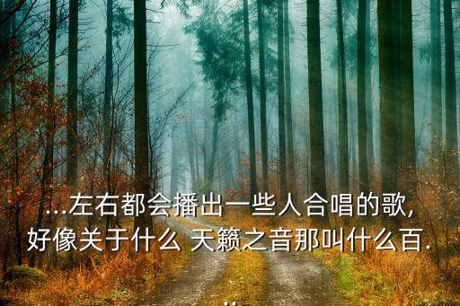...左右都会播出一些人合唱的歌,好像关于什么 天籁之音那叫什么百...