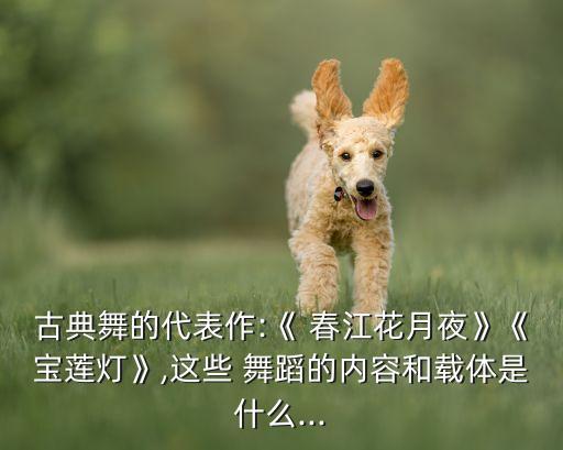 古典舞的代表作:《 春江花月夜》《宝莲灯》,这些 舞蹈的内容和载体是什么...