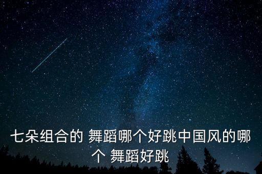 七朵组合的 舞蹈哪个好跳中国风的哪个 舞蹈好跳