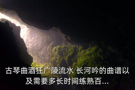 古琴曲酒狂广陵流水 长河吟的曲谱以及需要多长时间练熟百...