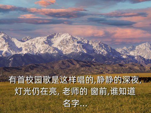 有首校园歌是这样唱的,静静的深夜,灯光仍在亮, 老师的 窗前,谁知道名字...
