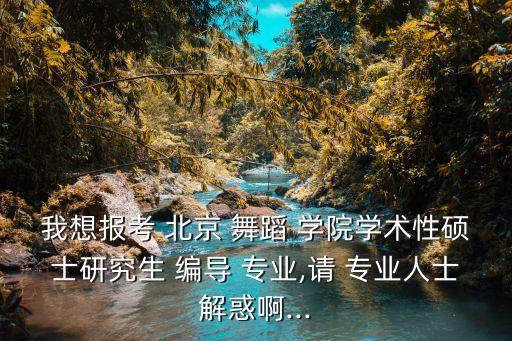 我想报考 北京 舞蹈 学院学术性硕士研究生 编导 专业,请 专业人士解惑啊...