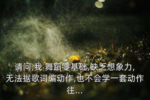 请问,我 舞蹈零基础,缺乏想象力,无法据歌词编动作,也不会学一套动作往...