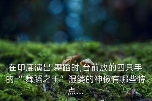 在印度演出 舞蹈时,台前放的四只手的“ 舞蹈之王”湿婆的神像有哪些特点...