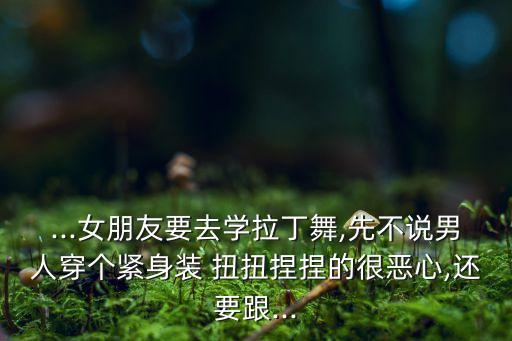 ...女朋友要去学拉丁舞,先不说男人穿个紧身装 扭扭捏捏的很恶心,还要跟...
