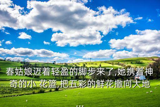 春姑娘迈着轻盈的脚步来了,她携着神奇的小 花篮,把五彩的鲜花撒向大地...