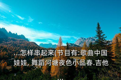 ...怎样串起来(节目有:歌曲中国 娃娃, 舞蹈河塘夜色小品春.吉他...