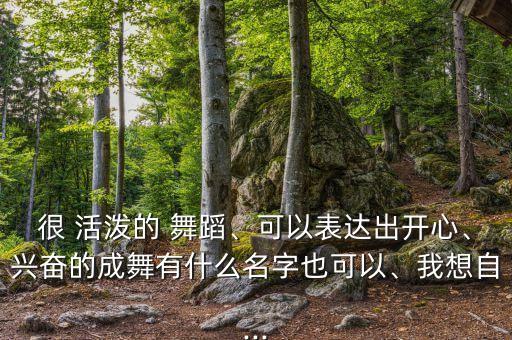 很 活泼的 舞蹈、可以表达出开心、兴奋的成舞有什么名字也可以、我想自...