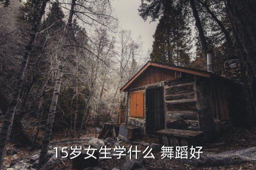 15岁应该学什么舞蹈,15岁以上学舞蹈可以报名参加培训