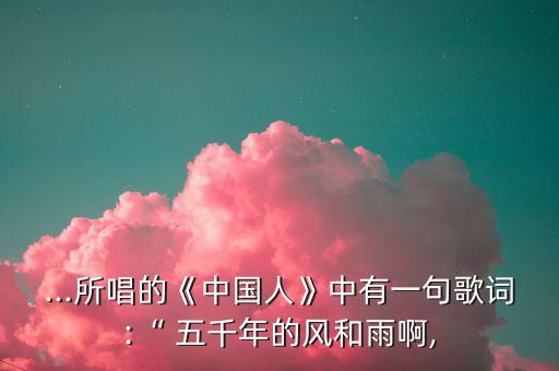 ...所唱的《中国人》中有一句歌词:“ 五千年的风和雨啊,