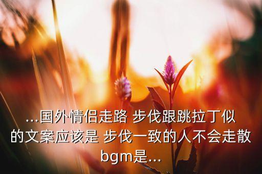 ...国外情侣走路 步伐跟跳拉丁似的文案应该是 步伐一致的人不会走散bgm是...
