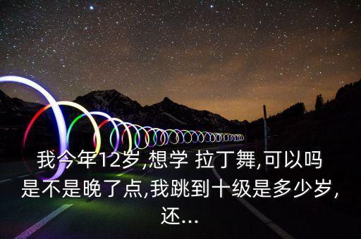 我今年12岁,想学 拉丁舞,可以吗是不是晚了点,我跳到十级是多少岁,还...