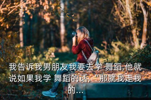 我告诉我男朋友我要去学 舞蹈,他就说如果我学 舞蹈的话,“那就我走我的...