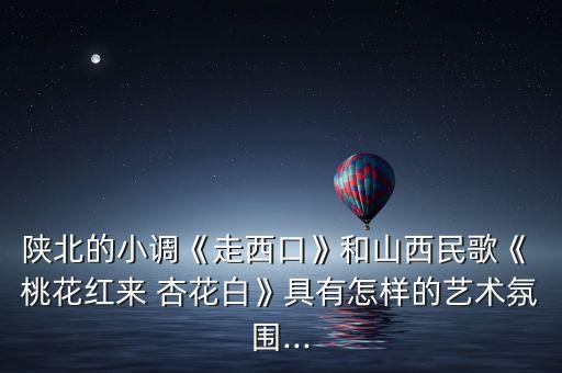 陕北的小调《走西口》和山西民歌《 桃花红来 杏花白》具有怎样的艺术氛围...