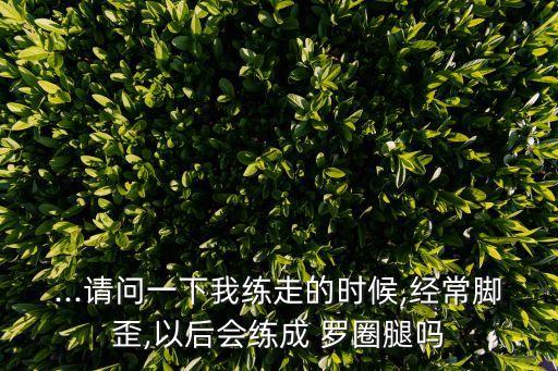 ...请问一下我练走的时候,经常脚歪,以后会练成 罗圈腿吗