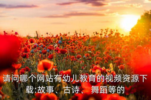 请问哪个网站有幼儿教育的视频资源下载:故事、古诗、 舞蹈等的