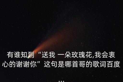 有谁知到“送我 一朵玫瑰花,我会衷心的谢谢你”这句是哪首哥的歌词百度...