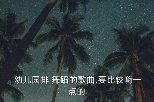  幼儿园排 舞蹈的歌曲,要比较嗨一点的